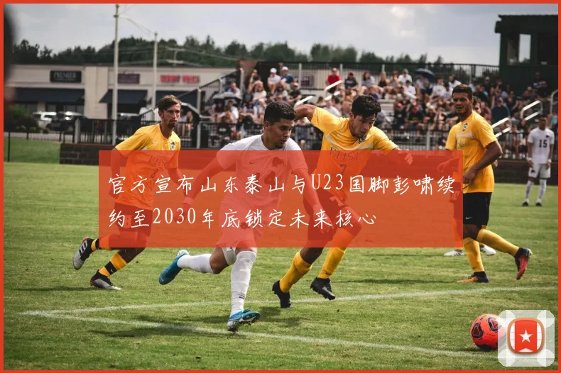 官方宣布山东泰山与U23国脚彭啸续约至2030年底锁定未来核心