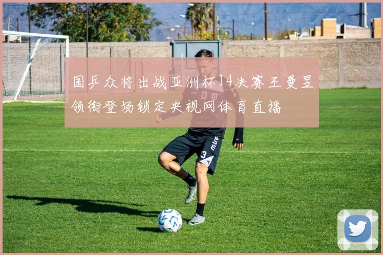 国乒众将出战亚洲杯14决赛王曼昱领衔登场锁定央视网体育直播