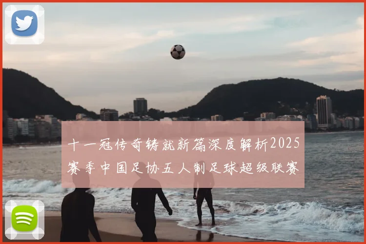 十一冠传奇铸就新篇深度解析2025赛季中国足协五人制足球超级联赛