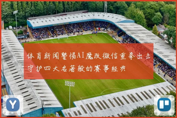 体育新闻警惕AI魔改微信重拳出击守护四大名著般的赛事经典