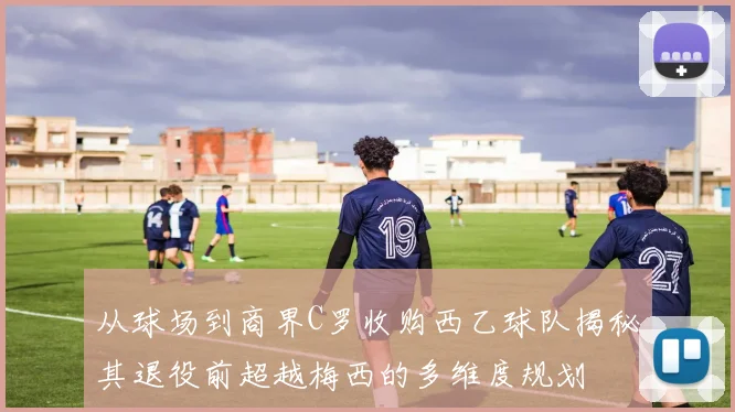 从球场到商界C罗收购西乙球队揭秘其退役前超越梅西的多维度规划