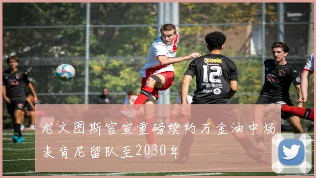 尤文图斯官宣重磅续约万金油中场麦肯尼留队至2030年