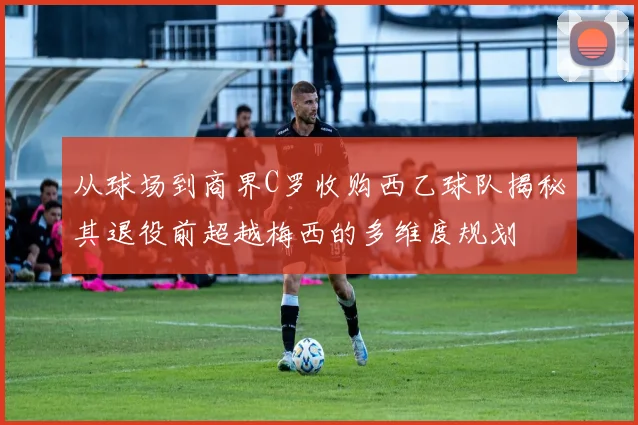从球场到商界C罗收购西乙球队揭秘其退役前超越梅西的多维度规划