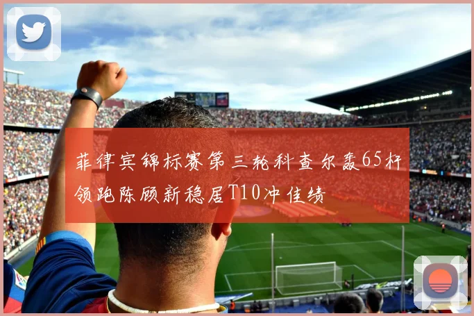 菲律宾锦标赛第三轮科查尔轰65杆领跑陈顾新稳居T10冲佳绩