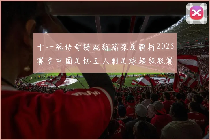 十一冠传奇铸就新篇深度解析2025赛季中国足协五人制足球超级联赛