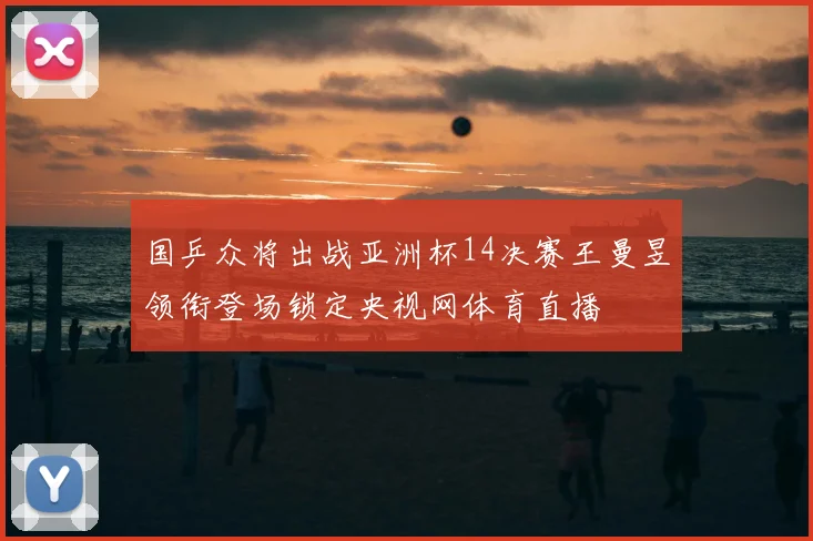 国乒众将出战亚洲杯14决赛王曼昱领衔登场锁定央视网体育直播