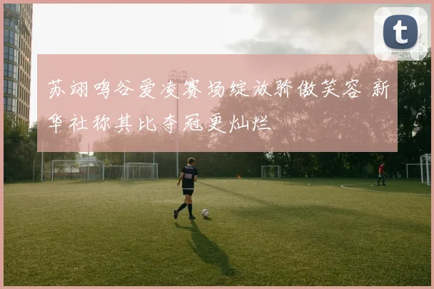 苏翊鸣谷爱凌赛场绽放骄傲笑容 新华社称其比夺冠更灿烂