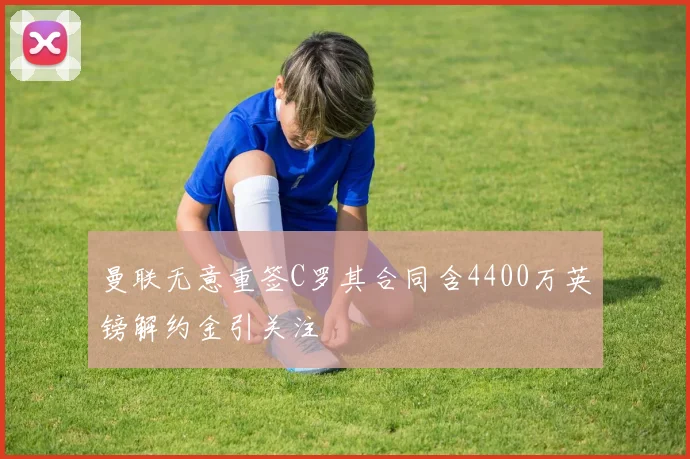 曼联无意重签C罗其合同含4400万英镑解约金引关注