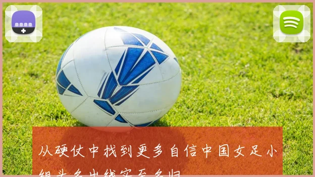 从硬仗中找到更多自信中国女足小组头名出线实至名归