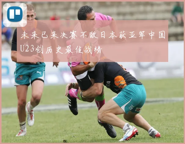 未来已来决赛不敌日本获亚军中国U23创历史最佳战绩